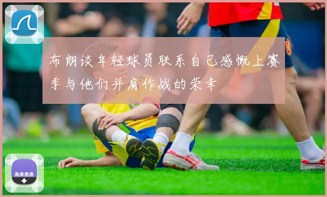 布朗谈年轻球员联系自己感慨上赛季与他们并肩作战的荣幸