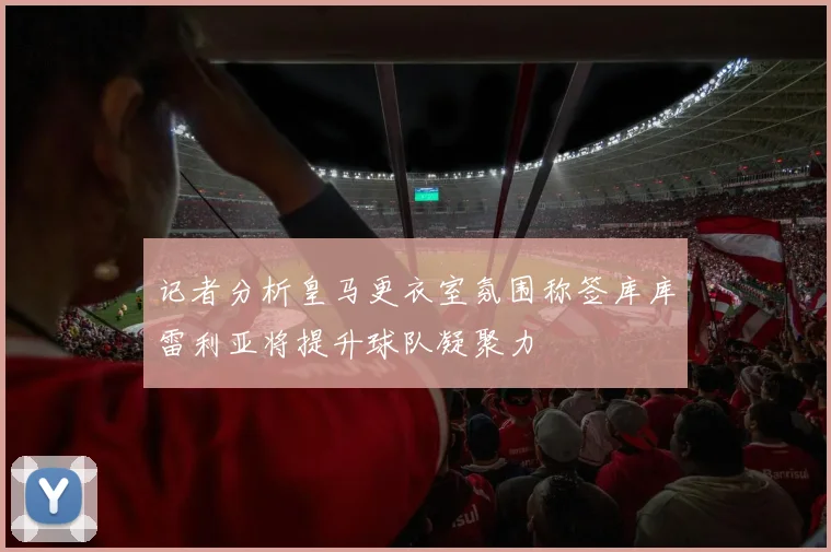 记者分析皇马更衣室氛围称签库库雷利亚将提升球队凝聚力