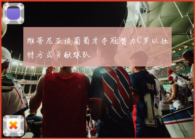 维蒂尼亚谈葡萄牙夺冠潜力C罗以独特方式贡献球队