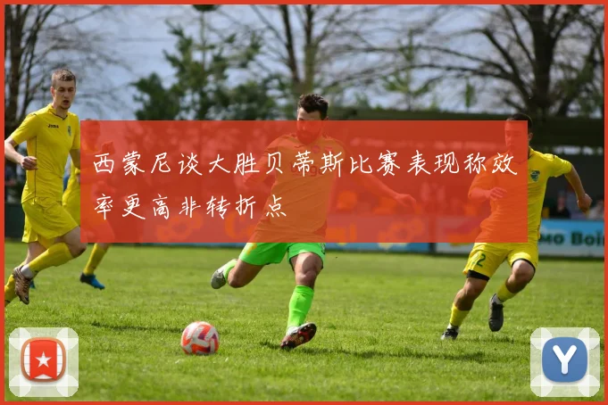 西蒙尼谈大胜贝蒂斯比赛表现称效率更高非转折点