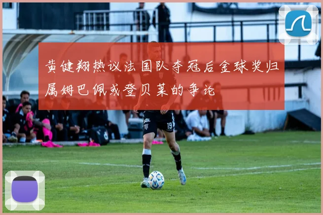 黄健翔热议法国队夺冠后金球奖归属姆巴佩或登贝莱的争论