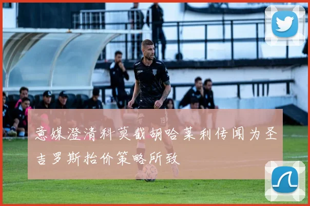 意媒澄清科莫截胡哈莱利传闻为圣吉罗斯抬价策略所致