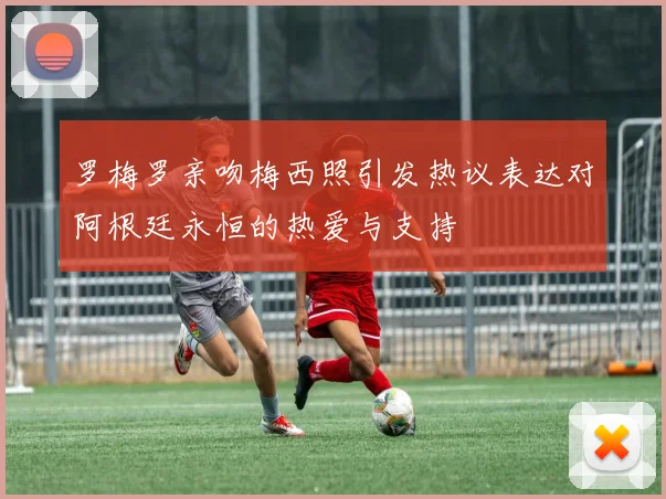 罗梅罗亲吻梅西照引发热议表达对阿根廷永恒的热爱与支持