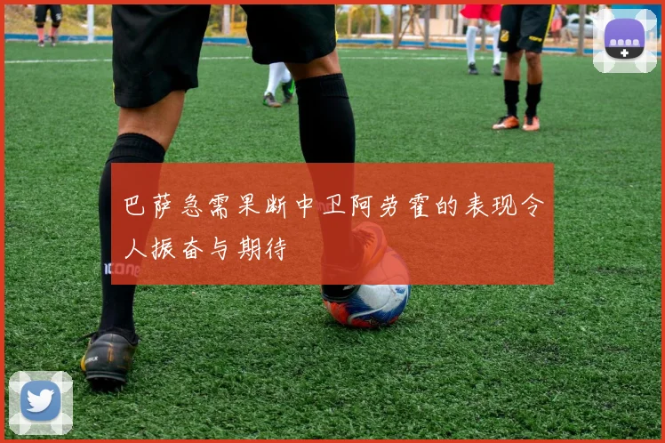 巴萨急需果断中卫阿劳霍的表现令人振奋与期待