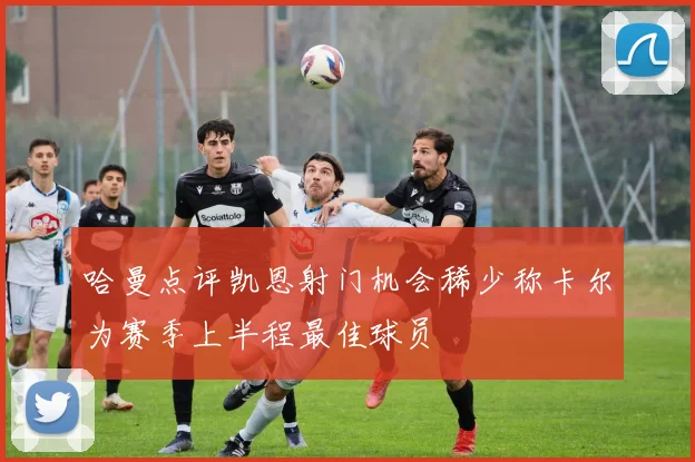 哈曼点评凯恩射门机会稀少称卡尔为赛季上半程最佳球员