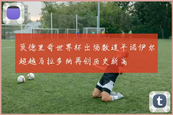 莫德里奇世界杯出场数追平诺伊尔超越马拉多纳再创历史新高