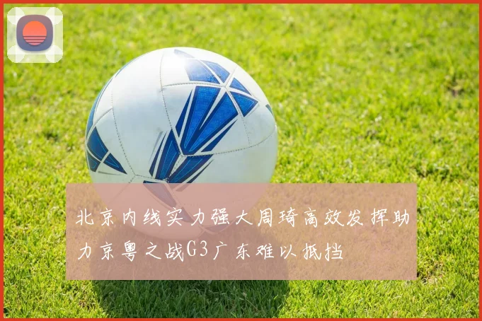 北京内线实力强大周琦高效发挥助力京粤之战G3广东难以抵挡