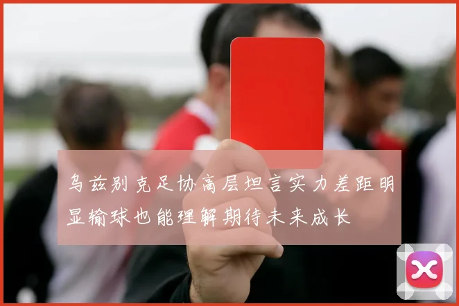 乌兹别克足协高层坦言实力差距明显输球也能理解期待未来成长