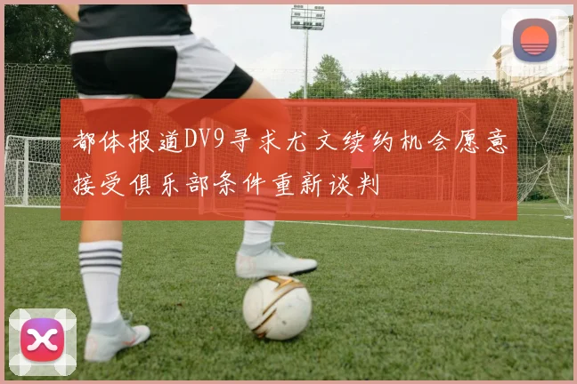都体报道DV9寻求尤文续约机会愿意接受俱乐部条件重新谈判