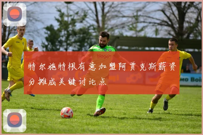 特尔施特根有意加盟阿贾克斯薪资分摊成关键讨论点