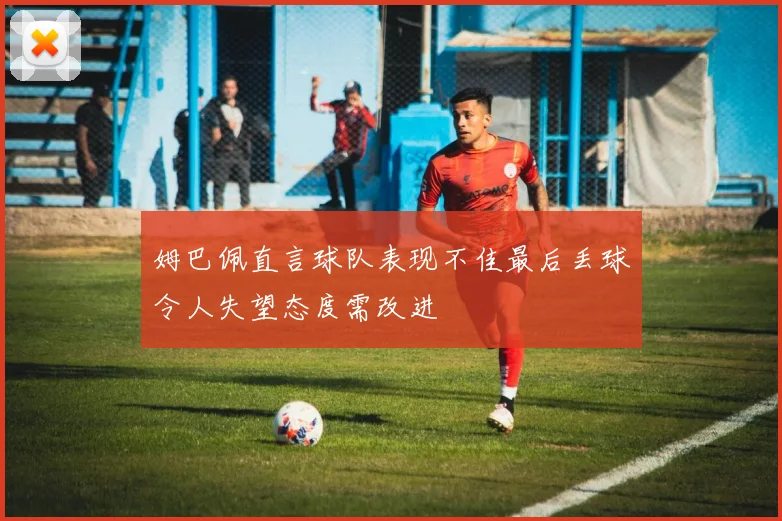 姆巴佩直言球队表现不佳最后丢球令人失望态度需改进
