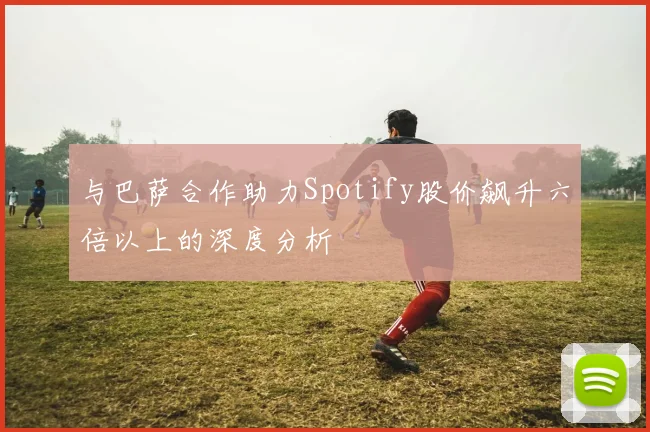 与巴萨合作助力Spotify股价飙升六倍以上的深度分析