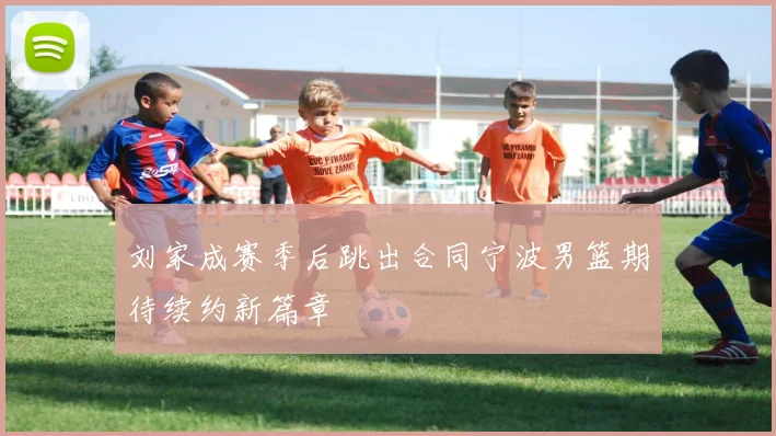 刘家成赛季后跳出合同宁波男篮期待续约新篇章