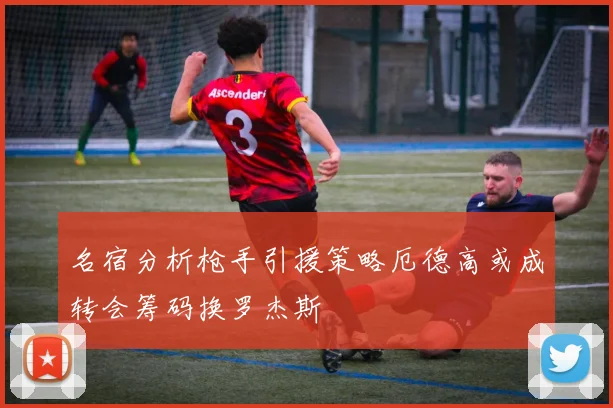 名宿分析枪手引援策略厄德高或成转会筹码换罗杰斯