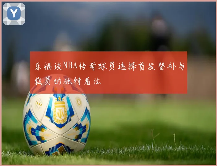 乐福谈NBA传奇球员选择首发替补与裁员的独特看法