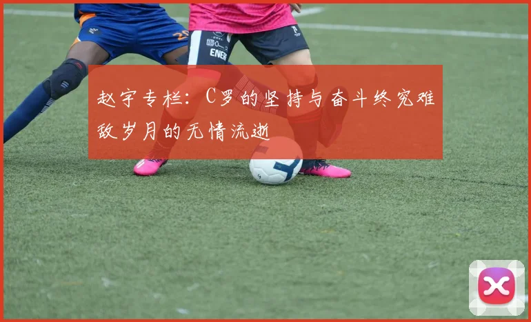 赵宇专栏：C罗的坚持与奋斗终究难敌岁月的无情流逝