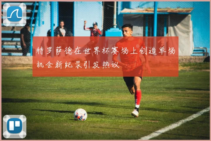 特罗萨德在世界杯赛场上创造单场机会新纪录引发热议