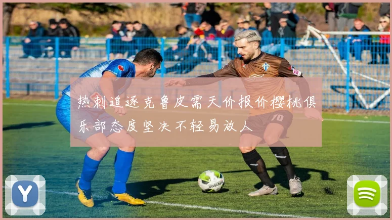 热刺追逐克鲁皮需天价报价樱桃俱乐部态度坚决不轻易放人