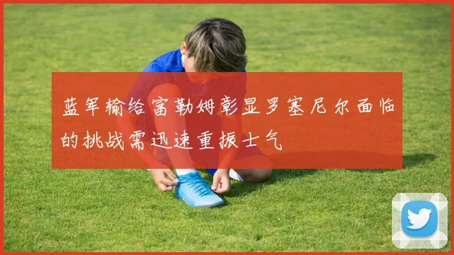 蓝军输给富勒姆彰显罗塞尼尔面临的挑战需迅速重振士气