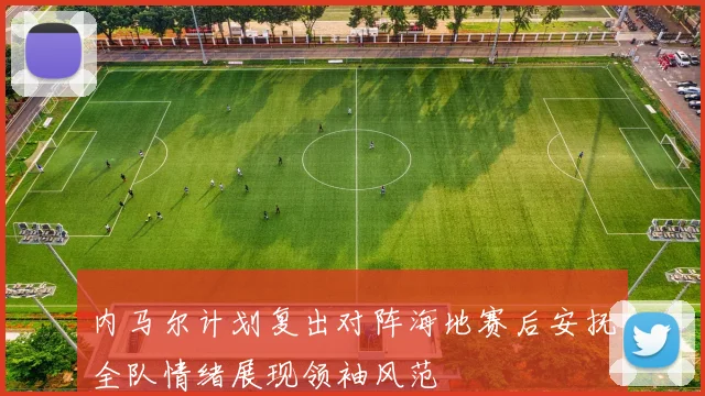 内马尔计划复出对阵海地赛后安抚全队情绪展现领袖风范