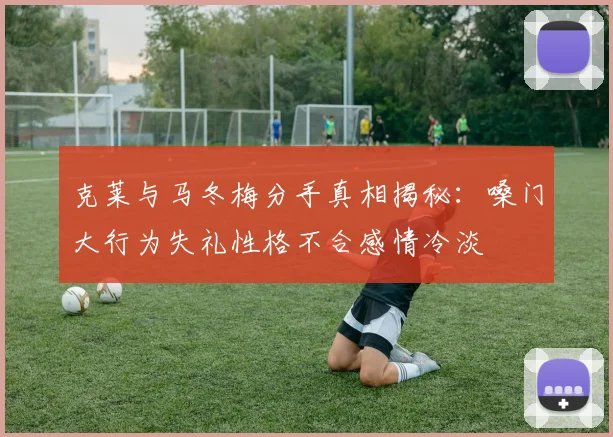 克莱与马冬梅分手真相揭秘：嗓门大行为失礼性格不合感情冷淡