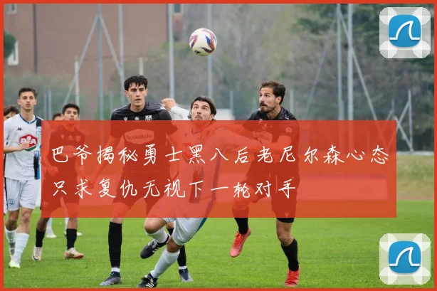 巴爷揭秘勇士黑八后老尼尔森心态只求复仇无视下一轮对手