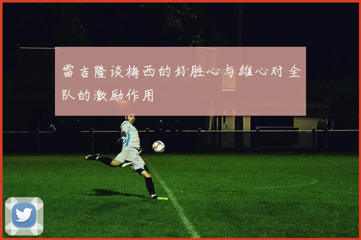 雷吉隆谈梅西的好胜心与雄心对全队的激励作用